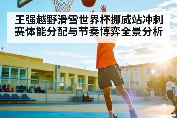 王强越野滑雪世界杯挪威站冲刺赛体能分配与节奏博弈全景分析