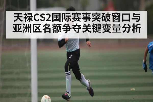 天禄CS2国际赛事突破窗口与亚洲区名额争夺关键变量分析