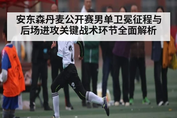 安东森丹麦公开赛男单卫冕征程与后场进攻关键战术环节全面解析